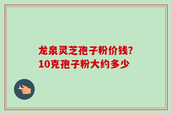 龙泉灵芝孢子粉价钱？10克孢子粉大约多少