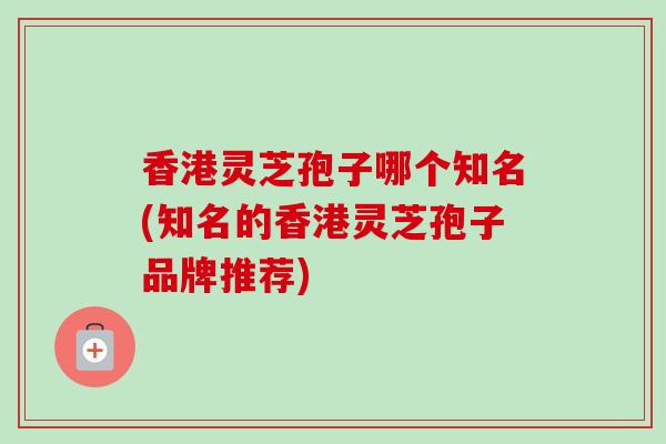 香港灵芝孢子哪个知名(知名的香港灵芝孢子品牌推荐)