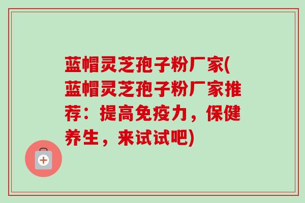 蓝帽灵芝孢子粉厂家(蓝帽灵芝孢子粉厂家推荐:提高免疫力,保健养生,来试试吧)