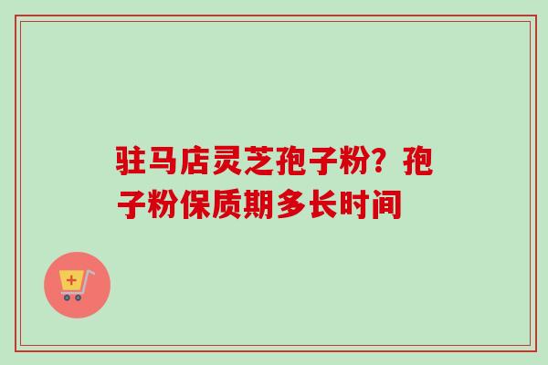 驻马店灵芝孢子粉？孢子粉保质期多长时间
