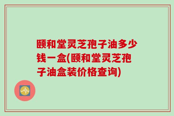 颐和堂灵芝孢子油多少钱一盒(颐和堂灵芝孢子油盒装价格查询)
