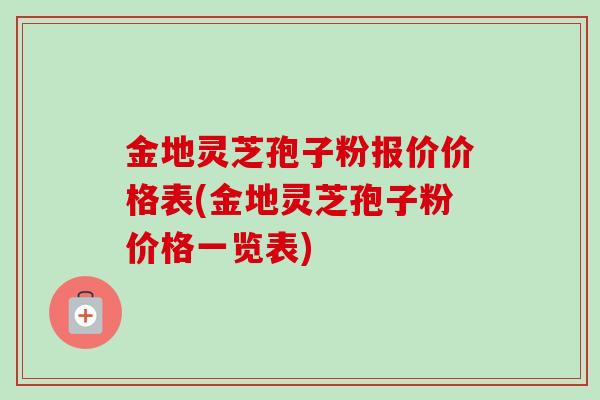 金地灵芝孢子粉报价价格表(金地灵芝孢子粉价格一览表)