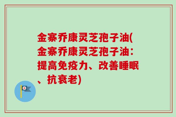 金寨乔康灵芝孢子油(金寨乔康灵芝孢子油：提高免疫力、改善睡眠、抗衰老)
