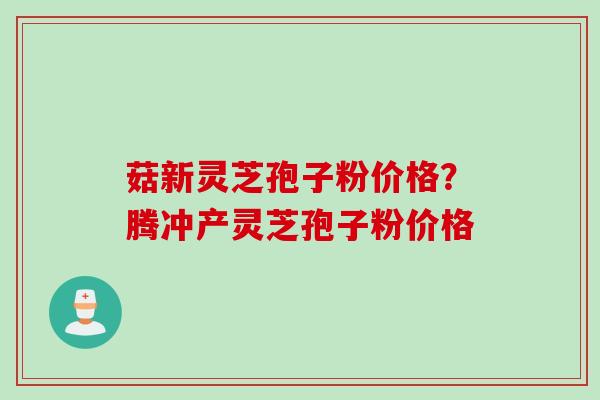 菇新灵芝孢子粉价格？腾冲产灵芝孢子粉价格