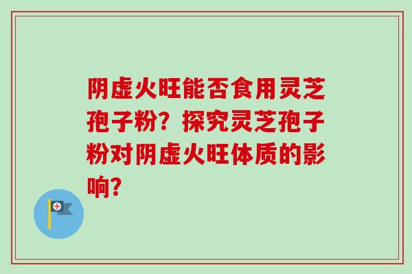 阴虚火旺能否食用灵芝孢子粉?探究灵芝孢子粉对阴虚火旺体质的影响?