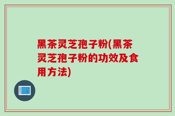 黑茶灵芝孢子粉(黑茶灵芝孢子粉的功效及食用方法)
