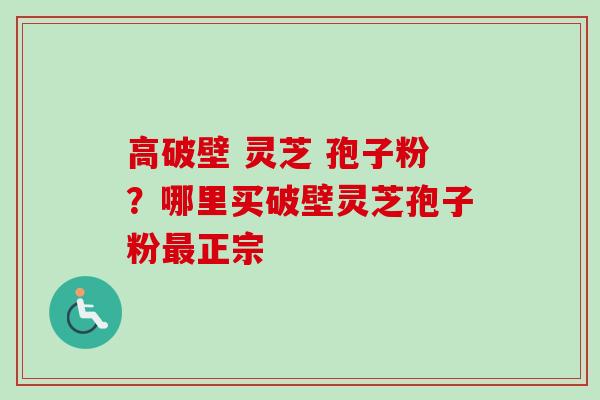 高破壁 灵芝 孢子粉？哪里买破壁灵芝孢子粉最正宗
