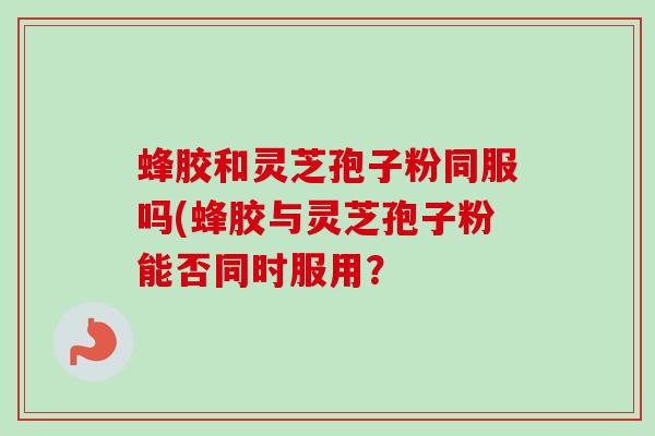 蜂胶和灵芝孢子粉同服吗(蜂胶与灵芝孢子粉能否同时服用?