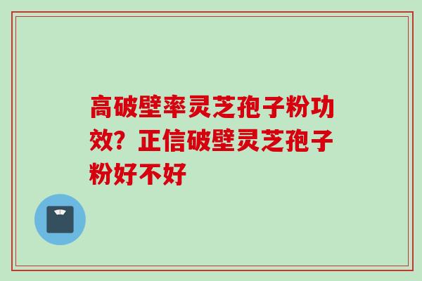 高破壁率灵芝孢子粉功效？正信破壁灵芝孢子粉好不好