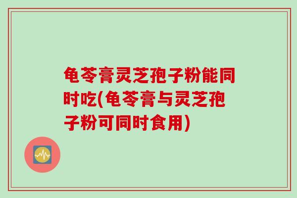 龟苓膏灵芝孢子粉能同时吃(龟苓膏与灵芝孢子粉可同时食用)
