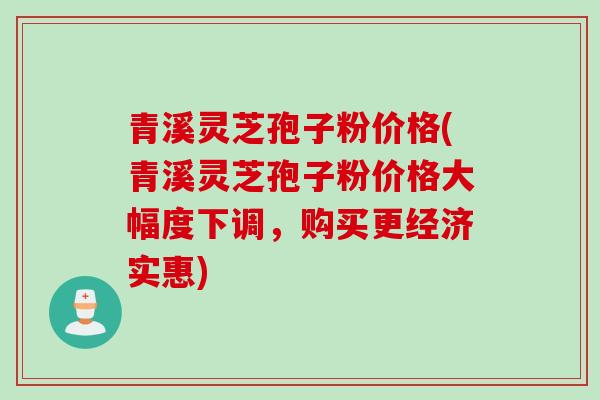 青溪灵芝孢子粉价格(青溪灵芝孢子粉价格大幅度下调,购买更经济实惠)