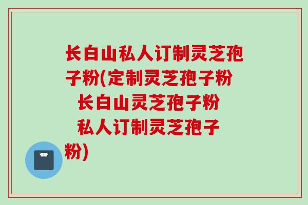 长白山私人订制灵芝孢子粉(定制灵芝孢子粉 长白山灵芝孢子粉 私人订制灵芝孢子粉)