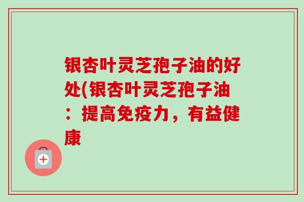 银杏叶灵芝孢子油的好处(银杏叶灵芝孢子油:提高免疫力,有益健康