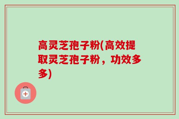 高灵芝孢子粉(高效提取灵芝孢子粉，功效多多)