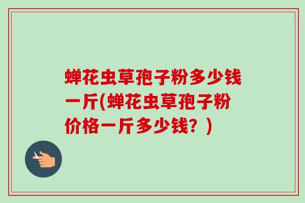 蝉花虫草孢子粉多少钱一斤(蝉花虫草孢子粉价格一斤多少钱?) 蝉花虫草孢子粉多少钱一斤(蝉花虫草孢子粉价格一斤多少钱?)