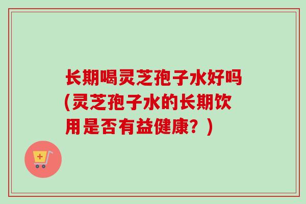 长期喝灵芝孢子水好吗(灵芝孢子水的长期饮用是否有益健康？)