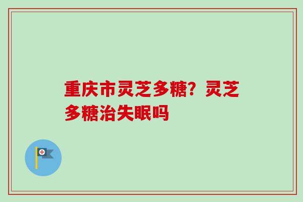 重庆市灵芝多糖？灵芝多糖治失眠吗