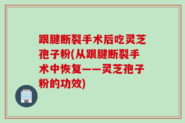 跟腱断裂手术后吃灵芝孢子粉(从跟腱断裂手术中恢复——灵芝孢子粉的功效)