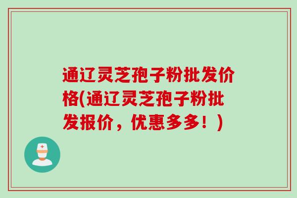 通辽灵芝孢子粉批发价格(通辽灵芝孢子粉批发报价，优惠多多！)
