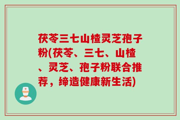 茯苓三七山楂灵芝孢子粉(茯苓、三七、山楂、灵芝、孢子粉联合推荐，缔造健康新生活)