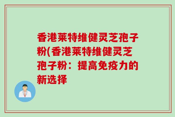 香港莱特维健灵芝孢子粉(香港莱特维健灵芝孢子粉:提高免疫力的新选择