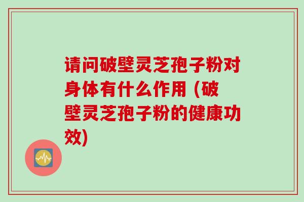 请问破壁灵芝孢子粉对身体有什么作用 (破壁灵芝孢子粉的健康功效)