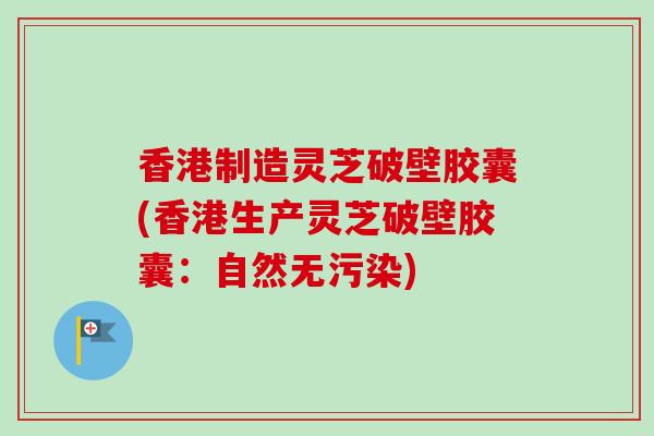 香港制造灵芝破壁胶囊(香港生产灵芝破壁胶囊：自然无污染)