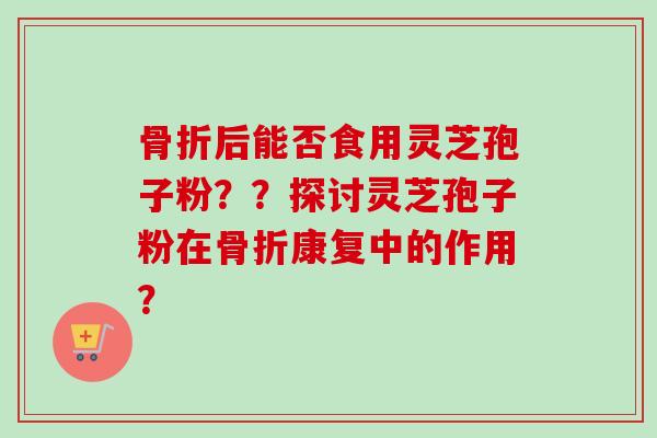 骨折后能否食用灵芝孢子粉？？探讨灵芝孢子粉在骨折康复中的作用？