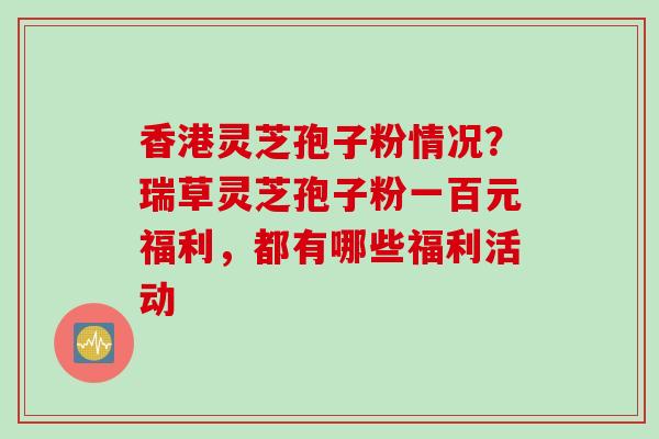 香港灵芝孢子粉情况？瑞草灵芝孢子粉一百元福利，都有哪些福利活动