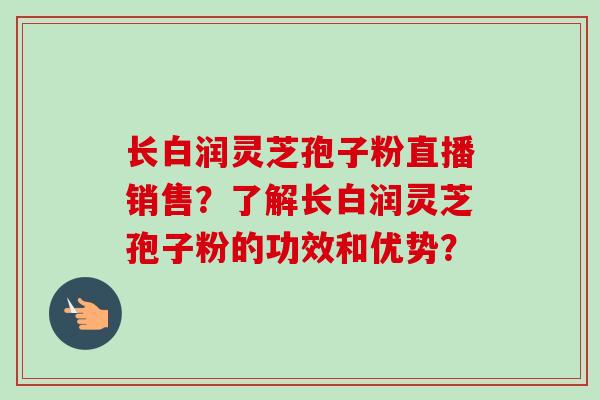 长白润灵芝孢子粉直播销售?了解长白润灵芝孢子粉的功效和优势? 长白润灵芝孢子粉直播销售?了解长白润灵芝孢子粉的功效和优势?