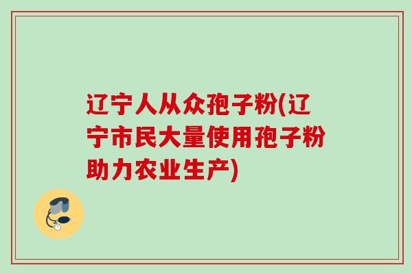 辽宁人从众孢子粉(辽宁市民大量使用孢子粉助力农业生产)