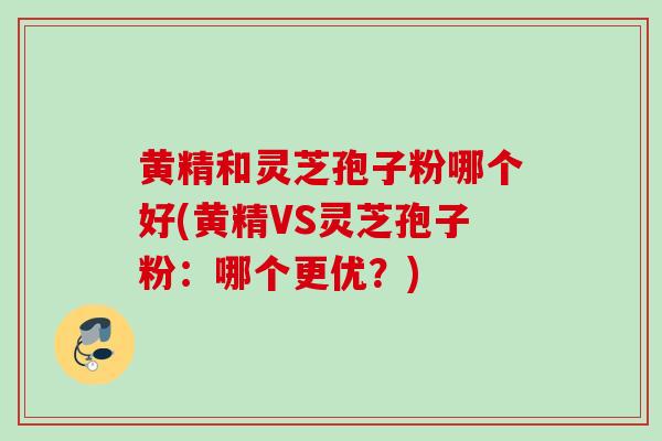黄精和灵芝孢子粉哪个好(黄精VS灵芝孢子粉:哪个更优?)