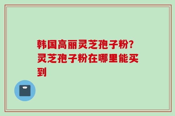 韩国高丽灵芝孢子粉？灵芝孢子粉在哪里能买到