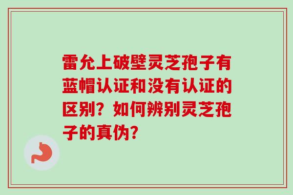 雷允上破壁灵芝孢子有蓝帽认证和没有认证的区别?如何辨别灵芝孢子的真伪?