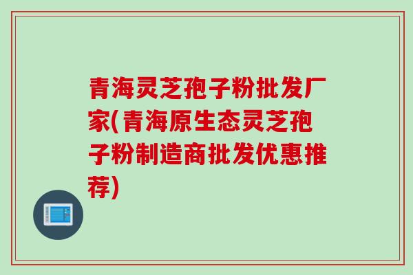 青海灵芝孢子粉批发厂家(青海原生态灵芝孢子粉制造商批发优惠推荐) 青海灵芝孢子粉批发厂家(青海原生态灵芝孢子粉制造商批发优惠推荐)