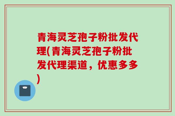 青海灵芝孢子粉批发代理(青海灵芝孢子粉批发代理渠道，优惠多多)