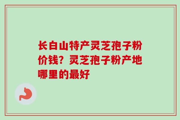 长白山特产灵芝孢子粉价钱？灵芝孢子粉产地哪里的最好