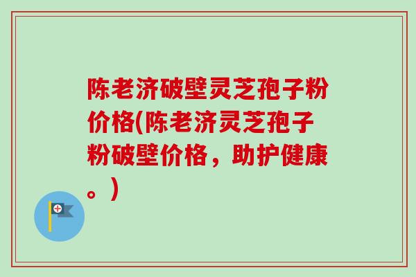 陈老济破壁灵芝孢子粉价格(陈老济灵芝孢子粉破壁价格，助护健康。)