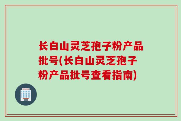 长白山灵芝孢子粉产品批号(长白山灵芝孢子粉产品批号查看指南)