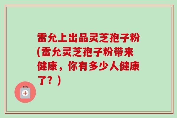 雷允上出品灵芝孢子粉(雷允灵芝孢子粉带来健康，你有多少人健康了？)