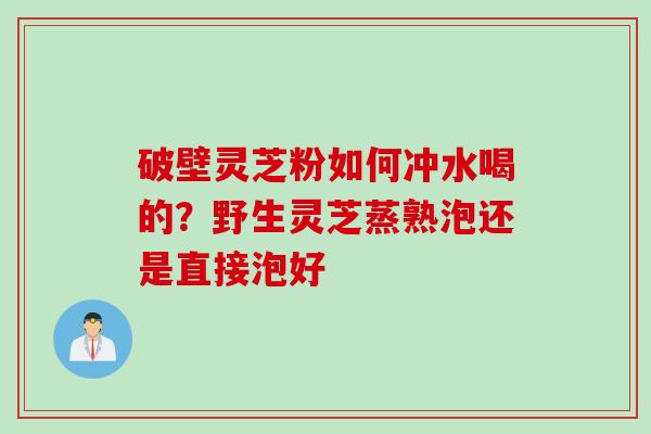 破壁灵芝粉如何冲水喝的?野生灵芝蒸熟泡还是直接泡好
