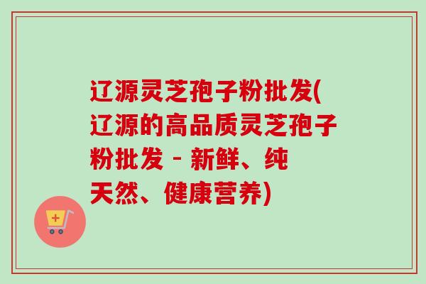 辽源灵芝孢子粉批发(辽源的高品质灵芝孢子粉批发 - 新鲜、纯天然、健康营养)