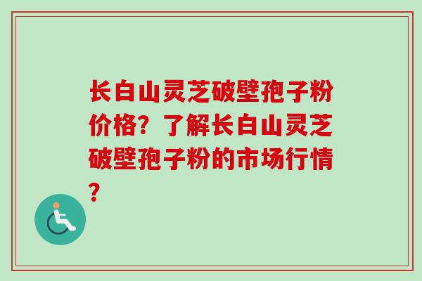 长白山灵芝破壁孢子粉价格？了解长白山灵芝破壁孢子粉的市场行情？