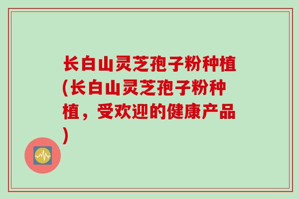 长白山灵芝孢子粉种植(长白山灵芝孢子粉种植,受欢迎的健康产品)