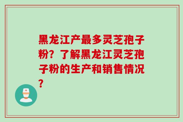 黑龙江产最多灵芝孢子粉？了解黑龙江灵芝孢子粉的生产和销售情况？