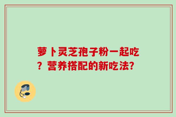 萝卜灵芝孢子粉一起吃?营养搭配的新吃法?