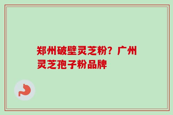 郑州破壁灵芝粉？广州灵芝孢子粉品牌