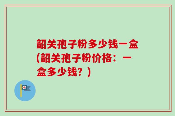 韶关孢子粉多少钱一盒(韶关孢子粉价格：一盒多少钱？)