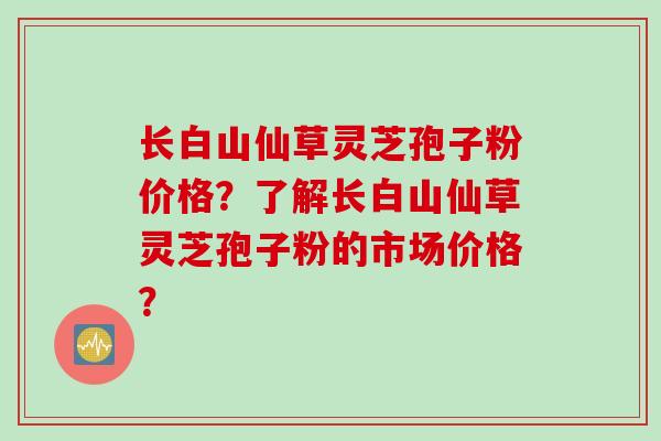 长白山仙草灵芝孢子粉价格?了解长白山仙草灵芝孢子粉的市场价格?