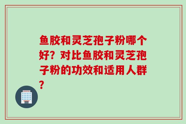 鱼胶和灵芝孢子粉哪个好?对比鱼胶和灵芝孢子粉的功效和适用人群? 鱼胶和灵芝孢子粉哪个好?对比鱼胶和灵芝孢子粉的功效和适用人群?